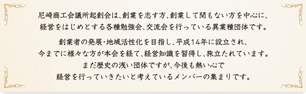 尼崎商工会議所起創会は、創業を志す方、創業して間もない方を中心に、経営をはじめとする各種勉強会、交流会を行っている異業種団体です。創業者の発展・地域活性化を目指し、平成14年に設立され、今までに様々な方が本会を経て、経営知識を習得し、旅立たれています。まだ歴史の浅い団体ですが、今後も熱い心で経営を行っていきたいと考えているメンバーの集まりです。